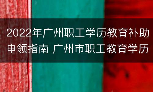 2022年广州职工学历教育补助申领指南 广州市职工教育学历补助