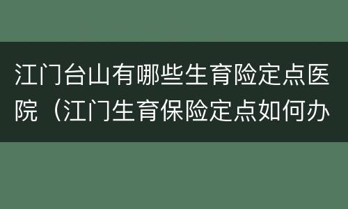 江门台山有哪些生育险定点医院（江门生育保险定点如何办理）