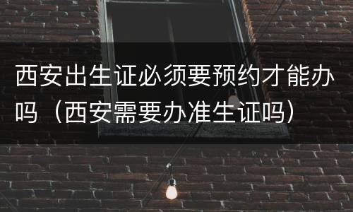 西安出生证必须要预约才能办吗（西安需要办准生证吗）