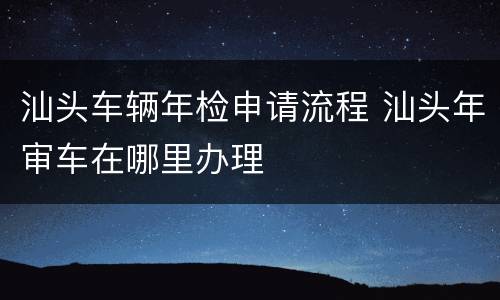 汕头车辆年检申请流程 汕头年审车在哪里办理