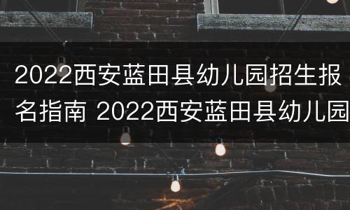 2022西安蓝田县幼儿园招生报名指南 2022西安蓝田县幼儿园招生报名指南视频