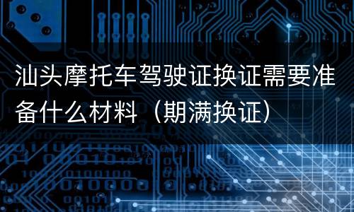 汕头摩托车驾驶证换证需要准备什么材料（期满换证）