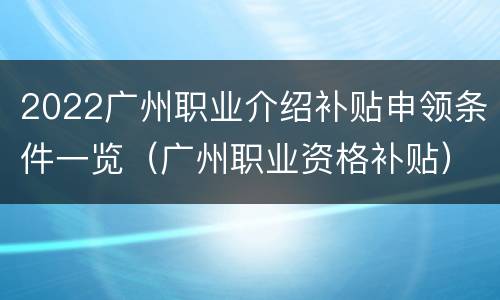 2022广州职业介绍补贴申领条件一览（广州职业资格补贴）