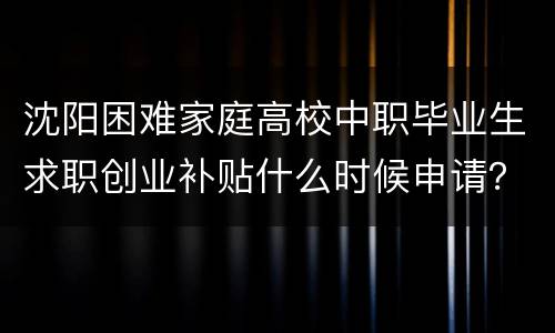 沈阳困难家庭高校中职毕业生求职创业补贴什么时候申请？
