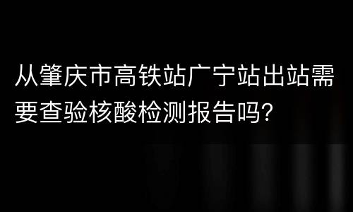 从肇庆市高铁站广宁站出站需要查验核酸检测报告吗？