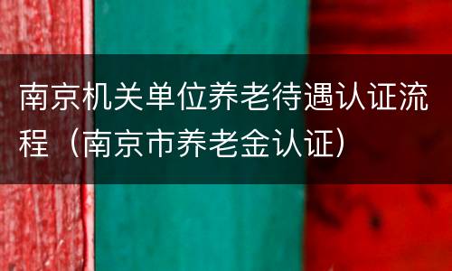 南京机关单位养老待遇认证流程（南京市养老金认证）