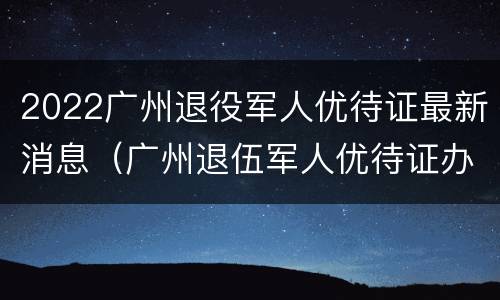 2022广州退役军人优待证最新消息（广州退伍军人优待证办理）