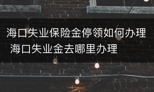 海口失业保险金停领如何办理 海口失业金去哪里办理