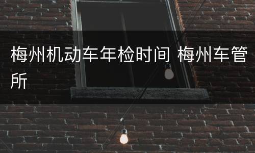 梅州机动车年检时间 梅州车管所