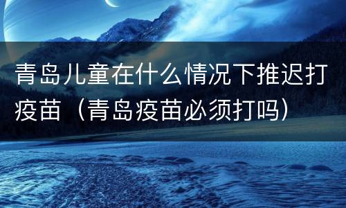 青岛儿童在什么情况下推迟打疫苗（青岛疫苗必须打吗）