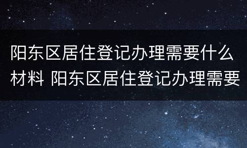 阳东区居住登记办理需要什么材料 阳东区居住登记办理需要什么材料和手续