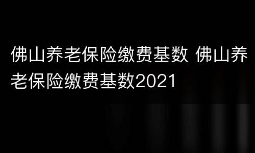 佛山养老保险缴费基数 佛山养老保险缴费基数2021