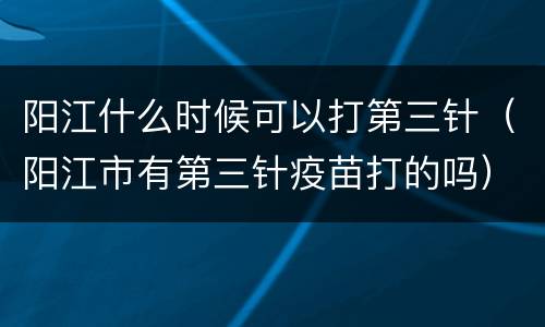 阳江什么时候可以打第三针（阳江市有第三针疫苗打的吗）
