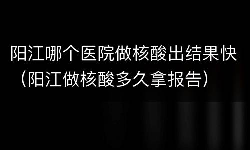阳江哪个医院做核酸出结果快（阳江做核酸多久拿报告）