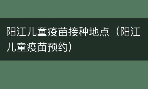 阳江儿童疫苗接种地点（阳江儿童疫苗预约）