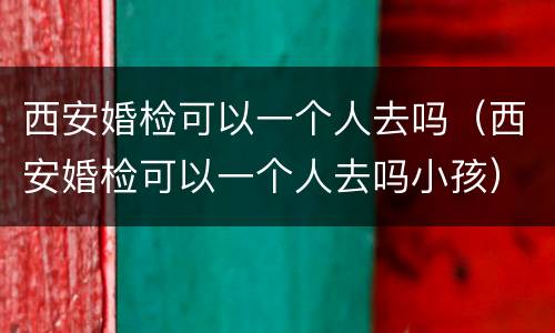 西安婚检可以一个人去吗（西安婚检可以一个人去吗小孩）