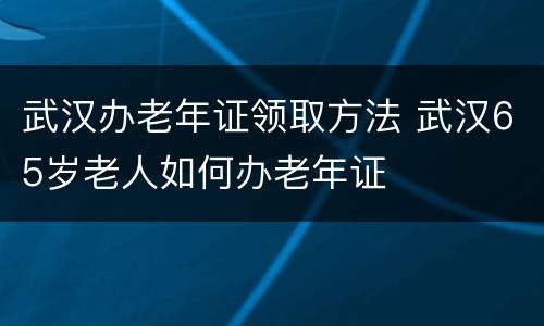 武汉办老年证领取方法 武汉65岁老人如何办老年证