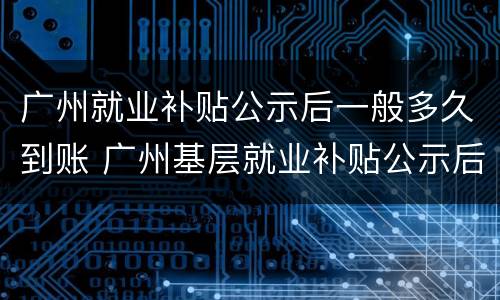 广州就业补贴公示后一般多久到账 广州基层就业补贴公示后一般多久到账