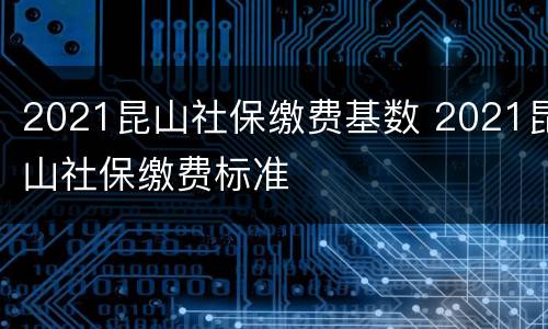 2021昆山社保缴费基数 2021昆山社保缴费标准