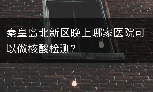 秦皇岛北新区晚上哪家医院可以做核酸检测？