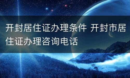 开封居住证办理条件 开封市居住证办理咨询电话