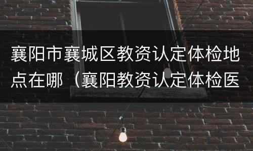 襄阳市襄城区教资认定体检地点在哪（襄阳教资认定体检医院）