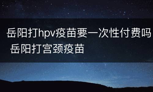 岳阳打hpv疫苗要一次性付费吗 岳阳打宫颈疫苗