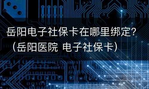 岳阳电子社保卡在哪里绑定？（岳阳医院 电子社保卡）