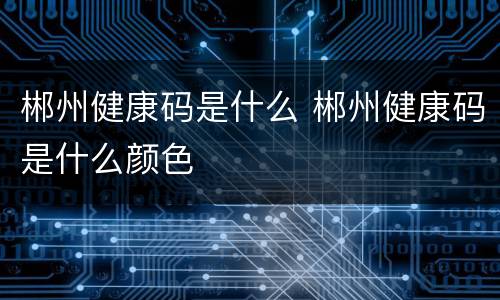 郴州健康码是什么 郴州健康码是什么颜色