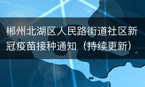 郴州北湖区人民路街道社区新冠疫苗接种通知（持续更新）