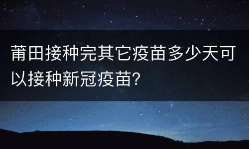 莆田接种完其它疫苗多少天可以接种新冠疫苗？