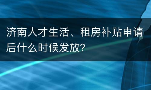 济南人才生活、租房补贴申请后什么时候发放？