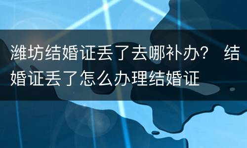 潍坊结婚证丢了去哪补办？ 结婚证丢了怎么办理结婚证