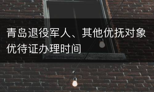 青岛退役军人、其他优抚对象优待证办理时间