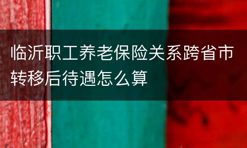 临沂职工养老保险关系跨省市转移后待遇怎么算
