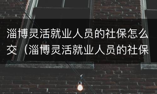 淄博灵活就业人员的社保怎么交（淄博灵活就业人员的社保怎么交的）