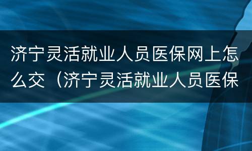 济宁灵活就业人员医保网上怎么交（济宁灵活就业人员医保怎么缴纳）