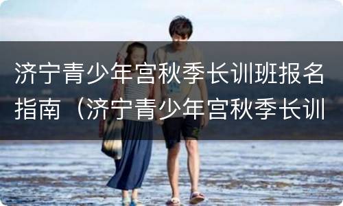 济宁青少年宫秋季长训班报名指南（济宁青少年宫秋季长训班报名指南电子版）