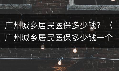 广州城乡居民医保多少钱？（广州城乡居民医保多少钱一个月）