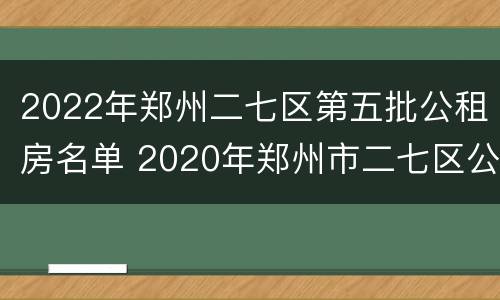 2022年郑州二七区第五批公租房名单 2020年郑州市二七区公租房已分号段