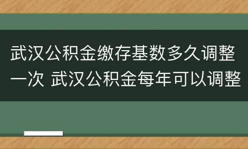 武汉公积金缴存基数多久调整一次 武汉公积金每年可以调整几次