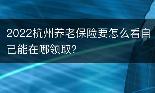 2022杭州养老保险要怎么看自己能在哪领取？