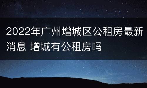 2022年广州增城区公租房最新消息 增城有公租房吗