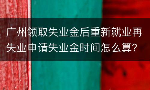 广州领取失业金后重新就业再失业申请失业金时间怎么算？