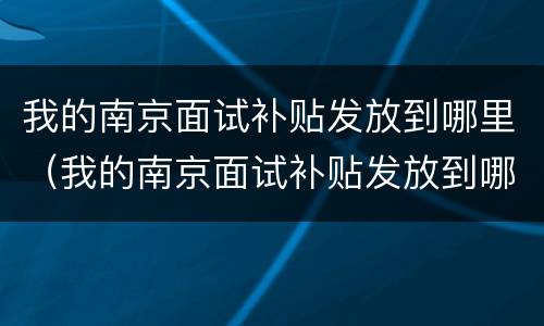 我的南京面试补贴发放到哪里（我的南京面试补贴发放到哪里了）