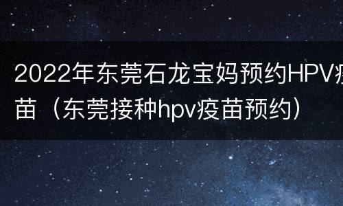 2022年东莞石龙宝妈预约HPV疫苗（东莞接种hpv疫苗预约）