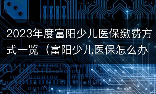 2023年度富阳少儿医保缴费方式一览（富阳少儿医保怎么办理）