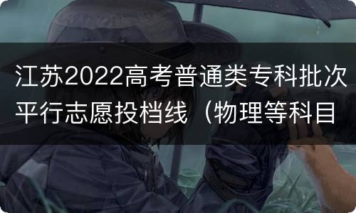 江苏2022高考普通类专科批次平行志愿投档线（物理等科目类）