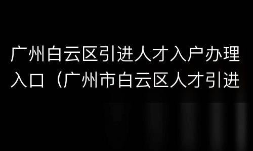 广州白云区引进人才入户办理入口（广州市白云区人才引进落户）