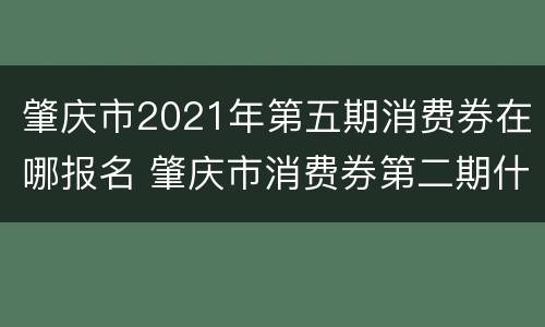 肇庆市2021年第五期消费券在哪报名 肇庆市消费券第二期什么时候发放